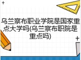 乌兰察布职业学院是国家重点大学吗(乌兰察布职院是重点吗)