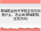 晋城职业技术学院主攻方向是什么，怎么样(晋城职院主攻方向)