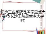 长沙工业学院是国家重点大学吗(长沙工院是重点大学吗)