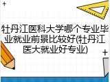 牡丹江医科大学哪个专业毕业就业前景比较好(牡丹江医大就业好专业)
