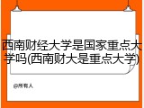 西南财经大学是国家重点大学吗(西南财大是重点大学)