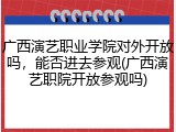 广西演艺职业学院对外开放吗，能否进去参观(广西演艺职院开放参观吗)