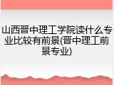 山西晋中理工学院读什么专业比较有前景(晋中理工前景专业)