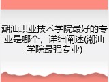 潮汕职业技术学院最好的专业是哪个，详细阐述(潮汕学院最强专业)
