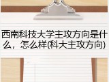 西南科技大学主攻方向是什么，怎么样(科大主攻方向)