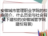 安徽城市管理职业学院的校史简介，什么历史与社会背景下建校的(安徽城管学院建校背景)