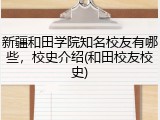 新疆和田学院知名校友有哪些，校史介绍(和田校友校史)