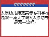 太原幼儿师范高等专科学校是双一流大学吗?(太原幼专是双一流吗)