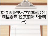 松原职业技术学院毕业如何调档案呢(松原职院毕业调档)