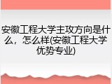 安徽工程大学主攻方向是什么，怎么样(安徽工程大学优势专业)