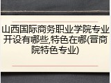 山西国际商务职业学院专业开设有哪些,特色在哪(晋商院特色专业)