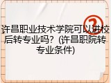 许昌职业技术学院可以进校后转专业吗？(许昌职院转专业条件)