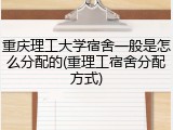重庆理工大学宿舍一般是怎么分配的(重理工宿舍分配方式)