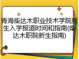 青海柴达木职业技术学院新生入学报道时间和指南(柴达木职院新生指南)