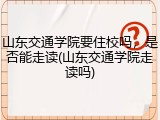 山东交通学院要住校吗，是否能走读(山东交通学院走读吗)