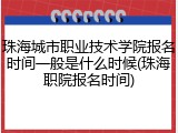 珠海城市职业技术学院报名时间一般是什么时候(珠海职院报名时间)