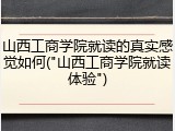 山西工商学院就读的真实感觉如何("山西工商学院就读体验")