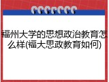 福州大学的思想政治教育怎么样(福大思政教育如何)