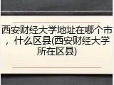 西安财经大学地址在哪个市，什么区县(西安财经大学所在区县)