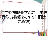 乌兰察布职业学院是一本吗录取分数线多少(乌兰职院录取线)