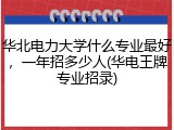 华北电力大学什么专业最好，一年招多少人(华电王牌专业招录)