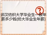 武汉纺织大学毕业生一般年薪多少钱(纺大毕业生年薪)