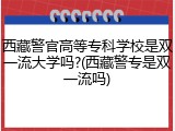 西藏警官高等专科学校是双一流大学吗?(西藏警专是双一流吗)
