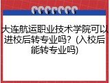 大连航运职业技术学院可以进校后转专业吗？(入校后能转专业吗)