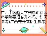广西中医药大学赛恩斯新医药学院要招专升本吗，如何参考(广西专升本招生参考)