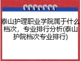 泰山护理职业学院属于什么档次，专业排行分析(泰山护院档次专业排行)