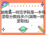 湖南第一师范学院是一本吗录取分数线多少(湖南一师录取线)