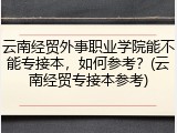 云南经贸外事职业学院能不能专接本，如何参考？(云南经贸专接本参考)