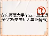 安庆师范大学毕业一般工资多少钱(安庆师大毕业薪资)
