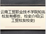 云南工贸职业技术学院知名校友有哪些，校史介绍(云工贸校友校史)