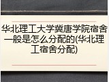 华北理工大学冀唐学院宿舍一般是怎么分配的(华北理工宿舍分配)