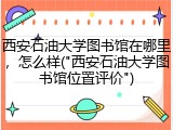西安石油大学图书馆在哪里，怎么样("西安石油大学图书馆位置评价")