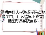 昆明医科大学海源学院占地多少亩，什么情况下成立(昆医海源学院亩数)