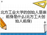 北方工业大学的创始人是谁，前身是什么(北方工大创始人前身)