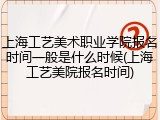 上海工艺美术职业学院报名时间一般是什么时候(上海工艺美院报名时间)