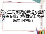 西安工商学院的普通专业和特色专业详解(西安工商学院专业解析)