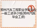 郑州汽车工程职业学院毕业一般工资多少钱(郑州汽院毕业工资)