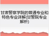 甘肃警察学院的普通专业和特色专业详解(甘警院专业解析)