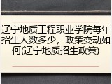 辽宁地质工程职业学院每年招生人数多少，政策变动如何(辽宁地质招生政策)