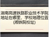 湖南高速铁路职业技术学院地址在哪里，学校地理位置(湘铁院校址)