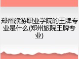 郑州旅游职业学院的王牌专业是什么(郑州旅院王牌专业)