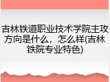 吉林铁道职业技术学院主攻方向是什么，怎么样(吉林铁院专业特色)