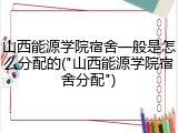 山西能源学院宿舍一般是怎么分配的("山西能源学院宿舍分配")