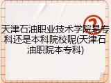 天津石油职业技术学院是专科还是本科院校呢(天津石油职院本专科)
