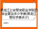 黑龙江公安警官职业学院到毕业要花多少学费(黑龙江警校学费多少)