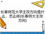 长春师范大学主攻方向是什么，怎么样(长春师大主攻方向)